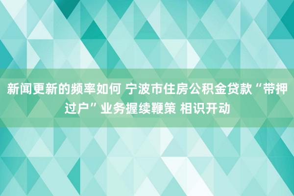 新闻更新的频率如何 宁波市住房公积金贷款“带押过户”业务握续鞭策 相识开动