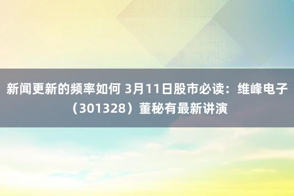 新闻更新的频率如何 3月11日股市必读：维峰电子（301328）董秘有最新讲演