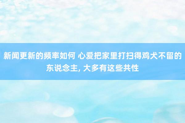 新闻更新的频率如何 心爱把家里打扫得鸡犬不留的东说念主, 大多有这些共性