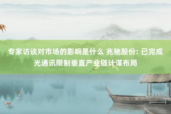 专家访谈对市场的影响是什么 兆驰股份: 已完成光通讯限制垂直产业链计谋布局