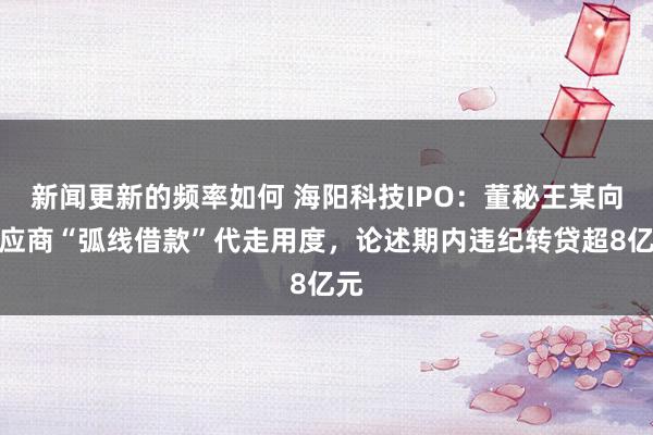 新闻更新的频率如何 海阳科技IPO：董秘王某向供应商“弧线借款”代走用度，论述期内违纪转贷超8亿元