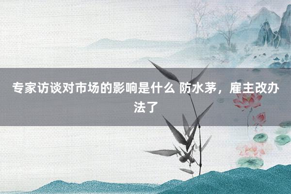 专家访谈对市场的影响是什么 防水茅，雇主改办法了