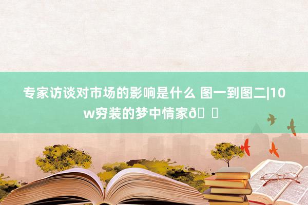 专家访谈对市场的影响是什么 图一到图二|10w穷装的梦中情家🏠