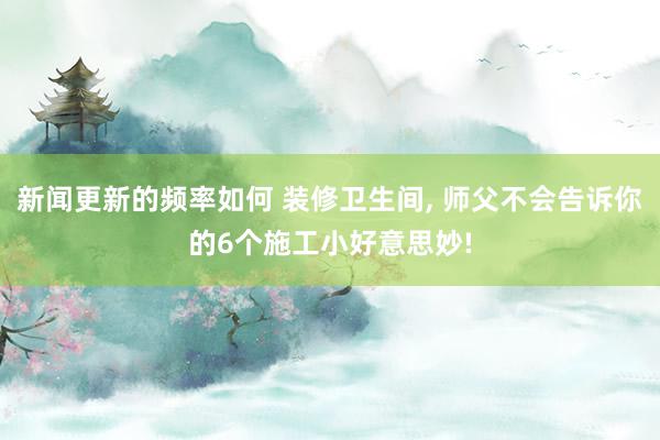 新闻更新的频率如何 装修卫生间, 师父不会告诉你的6个施工小好意思妙!