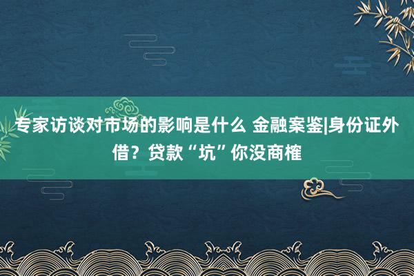 专家访谈对市场的影响是什么 金融案鉴|身份证外借？贷款“坑”你没商榷