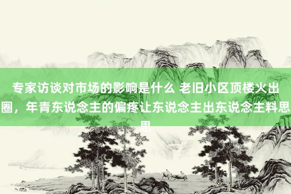 专家访谈对市场的影响是什么 老旧小区顶楼火出圈，年青东说念主的偏疼让东说念主出东说念主料思