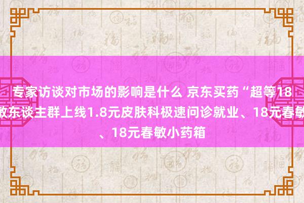 专家访谈对市场的影响是什么 京东买药“超等18”为春敏东谈主群上线1.8元皮肤科极速问诊就业、18元春敏小药箱