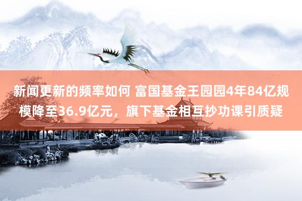 新闻更新的频率如何 富国基金王园园4年84亿规模降至36.9亿元，旗下基金相互抄功课引质疑