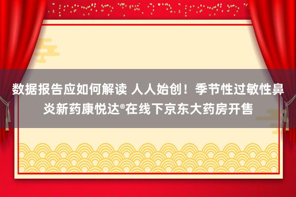 数据报告应如何解读 人人始创！季节性过敏性鼻炎新药康悦达®在线下京东大药房开售