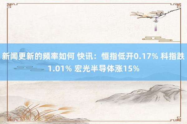 新闻更新的频率如何 快讯：恒指低开0.17% 科指跌1.01% 宏光半导体涨15%