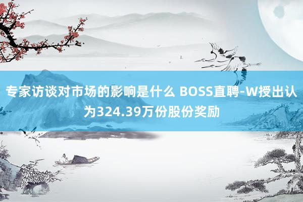 专家访谈对市场的影响是什么 BOSS直聘-W授出认为324.39万份股份奖励