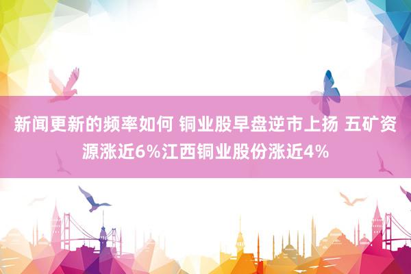 新闻更新的频率如何 铜业股早盘逆市上扬 五矿资源涨近6%江西铜业股份涨近4%