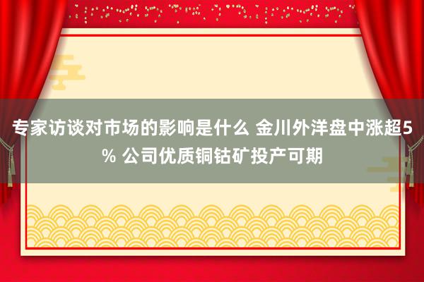 专家访谈对市场的影响是什么 金川外洋盘中涨超5% 公司优质铜钴矿投产可期